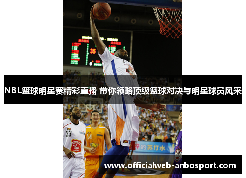 NBL篮球明星赛精彩直播 带你领略顶级篮球对决与明星球员风采